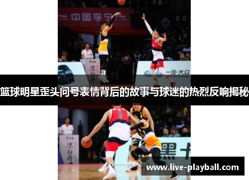 篮球明星歪头问号表情背后的故事与球迷的热烈反响揭秘