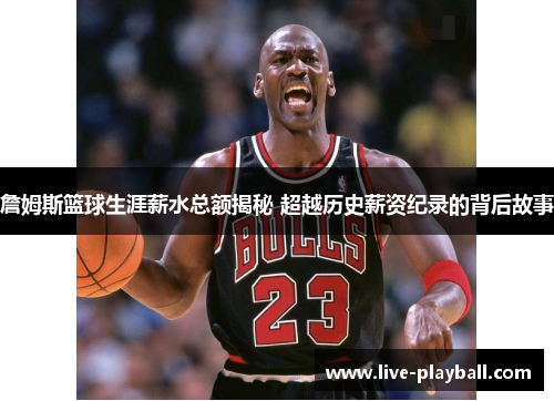 詹姆斯篮球生涯薪水总额揭秘 超越历史薪资纪录的背后故事